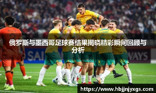 俄罗斯与墨西哥足球赛结果揭晓精彩瞬间回顾与分析